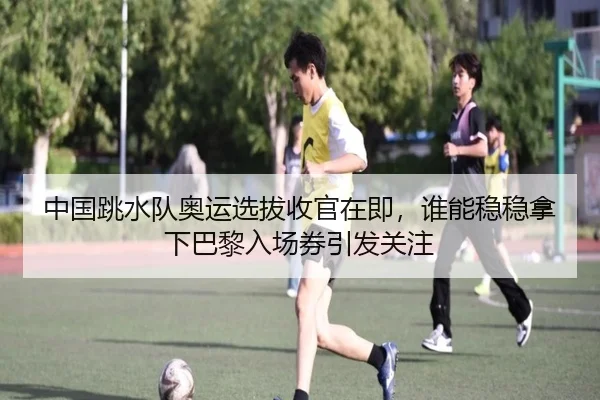 中国跳水队奥运选拔收官在即，谁能稳稳拿下巴黎入场券引发关注